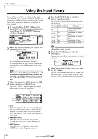 Track recording

Using the input library
The input library is a library of settings used to apply
internal effects, EQ, or dynamics settings to the input signal when you want to record the processed signal. Here’s
how to apply input library settings to the signal of an
input channel.

1

4

Turn the [DATA/JOG] dial to select the
desired input library data.
The input library data is organized into the following categories.
Number Abbreviation

Press and hold the [INPUT SEL] key of the
input channel for which you want to use the
input library. The INPUT SETTING popup
window will appear.

Category
Data for initializing the
input channel

00
EG

Data suitable for electric
guitar.

AG

Data suitable for acoustic
guitar.

31–35

BA

Data suitable for bass.

36–40

VO

Data suitable for vocals

01–25
26–30

2

Note
When you use the input library, internal effect 1 or 2 will
be disconnected from the send/return of the mixer, and
patched to a speciﬁc input channel. For this reason, you
can use the internal effects on a maximum of two channels.

Move the cursor to the EFF1 button or EFF2
button, and press the [ENTER] key.
The INPUT LIBRARY popup window will appear,
allowing you to select an input library.

1

2
3
1 List
This is the library list. The line surrounded by a dotted line in the middle of the list is the data that is
selected for loading. When you turn the [DATA/
JOG] dial, the data in the list will scroll upward or
downward.

B RECALL button
Move the cursor to this button and press the
[ENTER] key to load the currently selected data.

C EXIT button
Move the cursor to this button and press the
[ENTER] key to close the popup window.

50

All input library data is read-only.

5
The following popup window will appear.
In this popup window, you can select whether the
internal effect 1 or 2 will be patched to the input
channel.

3

Note

Move the cursor to the LIBRARY button, and
press the [ENTER] key.

Select the desired data, and press the
[ENTER] key.

6

Move the cursor to the OK button and press
the [ENTER] key.

A popup window will ask you to conﬁrm the recall
operation.

The data of the selected library will be loaded, and
the internal effect, EQ (or speaker simulator), and
dynamics effect will be applied to the input signal.

 
