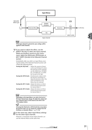 Input library

MIC/LINE
INPUT jack

Speaker
simulator
Internal effect

to the bus

Dynamics

EQ

5

INPUT LEVEL
Input channel

Track recording

Note
If the input channel is paired, the same settings will be
applied to both channels.

7

If you want to adjust the effect, use the
[INPUT SEL] key to select the input channel.
While you produce sound on your instrument, adjust the [EQ] knob, [DYN] knob, or
[EFF 1]/[EFF 2] knobs of the Selected Channel
section.
Immediately after you select an input library, turning the knobs of the Selected Channel section will
control the following items.
Turning the [EQ] knob ......Adjusts the amount of boost/
cut for each EQ band. To select
the band that will be adjusted,
use the [HIGH] key, [HI-MID]
key, [LO-MID] key, or [LOW]
key located at the right.
Turning the [DYN] knob....Simultaneously adjusts multiple dynamics parameters to
adjust the dynamics effect. The
result will depend on the
library that you selected.
Turning the [EFF 1] knob...Adjusts the balance of direct
sound and processed sound
for internal effect 1.
Turning the [EFF 2] knob...Adjusts the balance of direct
sound and processed sound
for internal effect 2.

Note
Depending on the input library you select, the level of
the input channel may change. Re-adjust the volume balance using the INPUT LEVEL knob in the INPUT SETTING popup window.

Tip!
If turning the [EQ] knob or [DYN] knob does not produce
the desired result, you can reload new settings from the
EQ library or dynamics library (→ p. 77, 78).

8

In the same way, select input library settings
for the other input channels.
However, a maximum of two input channels can
use the internal effects at the same time.

51

 