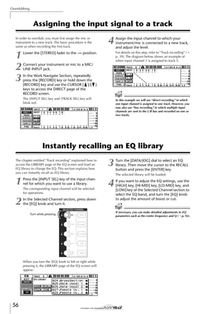 Overdubbing

Assigning the input signal to a track
In order to overdub, you must ﬁrst assign the mic or
instrument to a new track. The basic procedure is the
same as when recording the ﬁrst track.

1
2
3

4

Assign the input channel to which your
instrument/mic is connected to a new track,
and adjust the level.
For details on this step, refer to “Track recording” (→
p. 39). The diagram below shows an example of
when input channel 1 is assigned to track 5.

Lower the [STEREO] fader to the –∞ position.
Connect your instrument or mic to a MIC/
LINE INPUT jack.
In the Work Navigate Section, repeatedly
press the [RECORD] key or hold down the
[RECORD] key and use the CURSOR [ ]/[ ]
keys to access the DIRECT page of the
RECORD screen.

Tip!

The [INPUT SEL] key and [TRACK SEL] key will
blink red.

In this example we will use “direct recording,” in which
one input channel is assigned to one track. However, you
may also use “bus recording,” in which multiple input
channels are sent to the L/R bus and recorded on one or
two tracks.

Instantly recalling an EQ library
The chapter entitled “Track recording” explained how to
access the LIBRARY page of the EQ screen and load an
EQ library to change the EQ. This section explains how
you can instantly recall an EQ library.

1

Press the [INPUT SEL] key of the input channel for which you want to use a library.

2

In the Selected Channel section, press down
the [EQ] knob and turn it.

The corresponding input channel will be selected
for operations.

Turn the [DATA/JOG] dial to select an EQ
library. Then move the cursor to the RECALL
button and press the [ENTER] key.
The selected library will be loaded.

4

If you want to adjust the EQ settings, use the
[HIGH] key, [HI-MID] key, [LO-MID] key, and
[LOW] key of the Selected Channel section to
select the EQ band, and turn the [EQ] knob
to adjust the amount of boost or cut.

Tip!
Turn while pressing

When you turn the [EQ] knob to left or right while
pressing it, the LIBRARY page of the EQ screen will
appear.

56

3

If necessary, you can make detailed adjustments to EQ
parameters such as the center frequency and Q (→ p. 92).

 