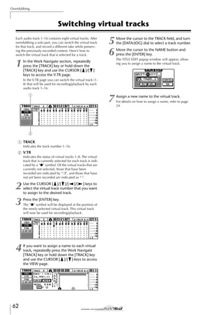 Overdubbing

Switching virtual tracks
Each audio track 1–16 contains eight virtual tracks. After
overdubbing a solo part, you can switch the virtual track
for that track, and record a different take while preserving the previously-recorded content. Here’s how to
switch the virtual track that is selected for a track.

1

5
6

Move the cursor to the TRACK ﬁeld, and turn
the [DATA/JOG] dial to select a track number.

7

Assign a new name to the virtual track.

In the Work Navigate section, repeatedly
press the [TRACK] key or hold down the
[TRACK] key and use the CURSOR [ ]/[ ]
keys to access the V.TR page.

Move the cursor to the NAME button and
press the [ENTER] key.
The TITLE EDIT popup window will appear, allowing you to assign a name to the virtual track.

In the V.TR page you can switch the virtual track (1–
8) that will be used for recording/playback by each
audio track 1–16.

1

2
1 TRACK
Indicates the track number 1–16.

B V.TR
Indicates the status of virtual tracks 1–8. The virtual
track that is currently selected for each track is indicated by a “●” symbol. Of the virtual tracks that are
currently not selected, those that have been
recorded are indicated by “❍”, and those that have
not yet been recorded are indicated as “-”.

2
3

Use the CURSOR [ ]/[ ]/[ ]/[ ] keys to
select the virtual track number that you want
to assign to the desired track.

4

If you want to assign a name to each virtual
track, repeatedly press the Work Navigate
[TRACK] key or hold down the [TRACK] key
and use the CURSOR [ ]/[ ] keys to access
the VIEW page.

62

Press the [ENTER] key.
The “●” symbol will be displayed at the position of
the newly-selected virtual track. This virtual track
will now be used for recording/playback.

For details on how to assign a name, refer to page
24.

 