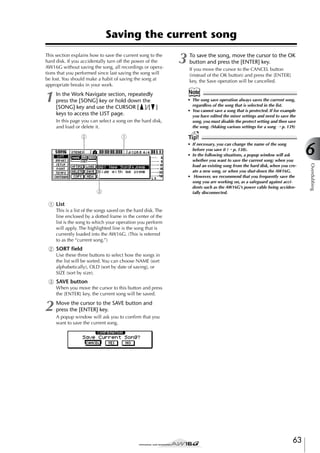 Saving the current song
This section explains how to save the current song to the
hard disk. If you accidentally turn off the power of the
AW16G without saving the song, all recordings or operations that you performed since last saving the song will
be lost. You should make a habit of saving the song at
appropriate breaks in your work.

1

In the Work Navigate section, repeatedly
press the [SONG] key or hold down the
[SONG] key and use the CURSOR [ ]/[ ]
keys to access the LIST page.
In this page you can select a song on the hard disk,
and load or delete it.

2

1

To save the song, move the cursor to the OK
button and press the [ENTER] key.
If you move the cursor to the CANCEL button
(instead of the OK button) and press the [ENTER]
key, the Save operation will be cancelled.

Note
• The song save operation always saves the current song,
regardless of the song that is selected in the list.
• You cannot save a song that is protected. If for example
you have edited the mixer settings and need to save the
song, you must disable the protect setting and then save
the song. (Making various settings for a song → p. 139)

Tip!
• If necessary, you can change the name of the song
before you save it (→ p. 138).
• In the following situations, a popup window will ask
whether you want to save the current song; when you
load an existing song from the hard disk, when you create a new song, or when you shut-down the AW16G.
• However, we recommend that you frequently save the
song you are working on, as a safeguard against accidents such as the AW16G’s power cable being accidentally disconnected.

1 List
This is a list of the songs saved on the hard disk. The
line enclosed by a dotted frame in the center of the
list is the song to which your operation you perform
will apply. The highlighted line is the song that is
currently loaded into the AW16G. (This is referred
to as the “current song.”)

B SORT ﬁeld
Use these three buttons to select how the songs in
the list will be sorted. You can choose NAME (sort
alphabetically), OLD (sort by date of saving), or
SIZE (sort by size).

C SAVE button
When you move the cursor to this button and press
the [ENTER] key, the current song will be saved.

2

Move the cursor to the SAVE button and
press the [ENTER] key.
A popup window will ask you to conﬁrm that you
want to save the current song.

63

6
Overdubbing

3

3

 