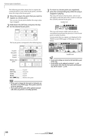 Various types of playback

The following procedure shows how to register the
current location in one of the locate points, and then
move the song to that locate point.

1
2

Move the song to the point that you want to
register as a locate point.
You can set a locate point whether the song is playing or stopped.

3

To move to a locate point you registered,
press the corresponding key while the song is
stopped or playing.
The song will move to that location, and an icon
will appear at the left side of the counter to indicate
the currently selected locate point.
Locator icon

Hold down the [SET] key and press the key
for the desired locate point.
This icon will remain visible until you play or
rewind/fast-forward past the previous or next locate
point or marker location.
Locate points that you register are displayed in the
TRACK screen VIEW page or PAD page as shown
below.
The locate points correspond to the following keys.

In point
Out point
Locator icon

A point
B point
Relative Zero
point

[IN] key...................... In point
[OUT] key .................. Out point
[A] key ....................... A point
[B] key........................ B point
RTZ [
] key ......... Relative Zero point

Note
• If you want to change the Start point or End point, use
the SONG screen POINT page. These points cannot be
set by key operations.
• The In point and Out point will be updated automatically when you perform a recording operation.

66

Tip!
• Locate point settings are stored on the hard disk as part
of the song.
• Locate points can be adjusted as desired (→ p. 68).
Locate points other than the Start point and End point
may also be erased (→ p. 69).

 