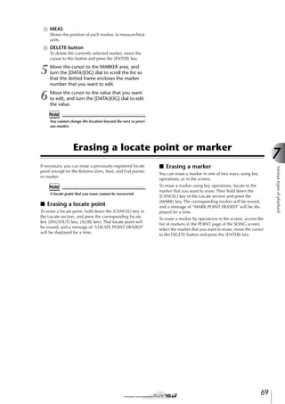 D MEAS
Shows the position of each marker, in measure/beat
units.

E DELETE button
To delete the currently selected marker, move the
cursor to this button and press the [ENTER] key.

5

Move the cursor to the MARKER area, and
turn the [DATA/JOG] dial to scroll the list so
that the dotted frame encloses the marker
number that you want to edit.

6

Move the cursor to the value that you want
to edit, and turn the [DATA/JOG] dial to edit
the value.

Note
You cannot change the location beyond the next or previous marker.

Erasing a locate point or marker

Note
A locate point that you erase cannot be recovered.

■ Erasing a locate point
To erase a locate point, hold down the [CANCEL] key in
the Locate section, and press the corresponding locate
key ([IN]/[OUT] key, [A]/[B] key). That locate point will
be erased, and a message of “LOCATE POINT ERASED”
will be displayed for a time.

■ Erasing a marker

Various types of playback

If necessary, you can erase a previously-registered locate
point (except for the Relative Zero, Start, and End points)
or marker.

7

You can erase a marker in one of two ways; using key
operations, or in the screen.
To erase a marker using key operations, locate to the
marker that you want to erase. Then hold down the
[CANCEL] key of the Locate section and press the
[MARK] key. The corresponding marker will be erased,
and a message of “MARK POINT ERASED” will be displayed for a time.
To erase a marker by operations in the screen, access the
list of markers in the POINT page of the SONG screen,
select the marker that you want to erase, move the cursor
to the DELETE button and press the [ENTER] key.

69

 
