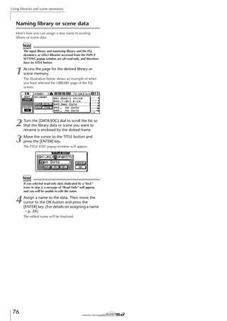 Using libraries and scene memories

Naming library or scene data
Here’s how you can assign a new name to existing
library or scene data.

Note
The input library and mastering library, and the EQ,
dynamics, or effect libraries accessed from the INPUT
SETTING popup window are all read-only, and therefore
have no TITLE button.

1

Access the page for the desired library or
scene memory.

2
3

Turn the [DATA/JOG] dial to scroll the list so
that the library data or scene you want to
rename is enclosed by the dotted frame.

The illustration below shows an example of when
you have selected the LIBRARY page of the EQ
screen.

Move the cursor to the TITLE button and
press the [ENTER] key.
The TITLE EDIT popup window will appear.

Note
If you selected read-only data (indicated by a “lock”
icon) in step 2, a message of “Read Only” will appear,
and you will be unable to edit the name.

4

Assign a name to the data. Then move the
cursor to the OK button and press the
[ENTER] key. (For details on assigning a name
→ p. 24)
The edited name will be ﬁnalized.

76

 