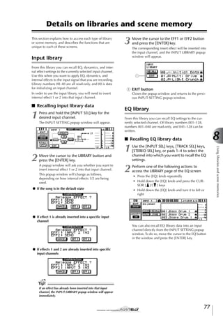 Details on libraries and scene memory
This section explains how to access each type of library
or scene memory, and describes the functions that are
unique to each of these screens.

3

Input library
From this library you can recall EQ, dynamics, and internal effect settings to the currently selected input channel.
Use this when you want to apply EQ, dynamics, and
internal effects to the input signal that you are recording.
Library numbers 00–40 are all read-only, and 00 is data
for initializing an input channel.

1

Press and hold the [INPUT SEL] key for the
desired input channel.
The INPUT SETTING popup window will appear.

The corresponding insert effect will be inserted into
the input channel, and the INPUT LIBRARY popup
window will appear.

1

1 EXIT button

In order to use the input library, you will need to insert
internal effect 1 or 2 into that input channel.

■ Recalling input library data

Move the cursor to the EFF1 or EFF2 button
and press the [ENTER] key.

Closes the popup window and returns to the previous INPUT SETTING popup window.

EQ library
From this library you can recall EQ settings to the currently selected channel. Of library numbers 001–128,
numbers 001–040 are read-only, and 041–128 can be
written.

8

■ Recalling EQ library data

Move the cursor to the LIBRARY button and
press the [ENTER] key.
A popup window will ask you whether you want to
insert internal effect 1 or 2 into that input channel.
This popup window will change as follows,
depending on how internal effects 1/2 are being
used.

● If the song is in the default state

Use the [INPUT SEL] keys, [TRACK SEL] keys,
[STEREO SEL] key, or pads 1–4 to select the
channel into which you want to recall the EQ
settings.

2

Perform one of the following actions to
access the LIBRARY page of the EQ screen
• Press the [EQ] knob repeatedly
• Hold down the [EQ] knob and press the CURSOR [ ]/[ ] keys
• Hold down the [EQ] knob and turn it to left or
right

● If effect 1 is already inserted into a speciﬁc input
channel
You can also recall EQ library data into an input
channel directly from the INPUT SETTING popup
window. To do so, move the cursor to the EQ button
in the window and press the [ENTER] key.
● If effects 1 and 2 are already inserted into speciﬁc
input channels

Tip!
If an effect has already been inserted into that input
channel, the INPUT LIBRARY popup window will appear
immediately.

77

Using libraries and scene memories

2

1

 