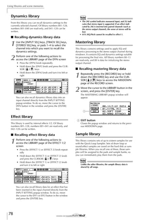 Using libraries and scene memories

Dynamics library

Note
• The [M] symbol indicates monaural input, and [S] indicates that stereo input is supported. If an effect indicated by [M] is inserted into paired channels (such as
the stereo output channel), the sense of stereo will be
lost.
• 019. HQ.Pitch cannot be recalled to effect 1.

From this library you can recall dynamics settings to the
currently selected channel. Of library numbers 001–128,
numbers 001–040 are read-only, and 041–128 can be
written.

■ Recalling dynamics library data

1

Use the [INPUT SEL] keys, [TRACK SEL] keys,
[STEREO SEL] key, or pads 1–4 to select the
channel into which you want to recall the
dynamics settings.

2

Perform one of the following actions to
access the LIBRARY page of the DYN screen
• Press the [DYN] knob repeatedly
• Hold down the [DNY] knob and press the CURSOR [ ]/[ ] keys
• Hold down the [DYN] knob and turn it to left or
right

Mastering library
This library contains settings used to apply EQ and
dynamics processing to the stereo output channel during
mixdown. It contains EQ and dynamics settings suitable
for processing the ﬁnal mix. All library numbers 00–13
are read-only, and 00 is data for initializing the stereo
output channel.

■ Recalling mastering library data
Repeatedly press the [RECORD] key or hold
down the [RECORD] key and use the CURSOR [ ]/[ ] keys to access the MIXDOWN
page of the RECORD screen.

2
You can also recall dynamics library data into an
input channel directly from the INPUT SETTING
popup window. To do so, move the cursor to the
DYN button in the window and press the [ENTER]
key.

1

Move the cursor to the LIBRARY button in the
screen, and press the [ENTER] key.
The MASTERING LIBRARY popup window will
appear.

1

Effect library
1 EXIT button
This library is used by internal effects 1/2. Of library
numbers 001–128, numbers 001–041 are read-only, and
042–128 can be written.

■ Recalling effect library data

1

Perform one of the following actions to
access the LIBRARY page of the EFFECT 1/2
screen
• Press the [EFFECT 1] or [EFFECT 2] knob repeatedly
• Hold down the [EFFECT 1] or [EFFECT 2] knob
and press the CURSOR [ ]/[ ] keys
• Hold down the [EFFECT 1] or [EFFECT 2] knob
and turn it to left or right

You can also recall library data for an effect that has
been inserted in the input channel directly from the
INPUT SETTING popup window. To do so, move
the cursor to the EFF1 or EFF2 button in the window
and press the [ENTER] key.

78

Closes the popup window and returns to the previous MIXDOWN page.

Sample library
This library contains sets of up to sixteen samples for use
with the Quick Loop Sampler. Sets of drum loop or
sound-effect samples are saved on the hard disk as sample libraries. When you recall one of these, those samples will be assigned to the pads and sample banks, so
you can immediately play them from the pads.

Note
Unlike the other libraries, the sample library data is
shared by all songs.

 