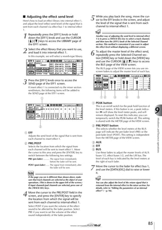 ■ Adjusting the effect send level
Here’s how to load an effect library into internal effect 1,
and adjust the level (effect send level) of the signal that is
sent from each channel via effect bus 1 to internal effect
1.

1

Select the effect library that you want to use,
and load it into internal effect 1.
In this example, we will select a reverb-type library.

While you play back the song, move the cursor to the EFF knobs in the screen, and adjust
the level of the signal that is sent from each
channel to internal effect 1.

Tip!

Repeatedly press the [EFF1] knob or hold
down the [EFF1] knob and use the CURSOR
[ ]/[ ] keys to access the LIBRARY page of
the EFF1 screen.

2

5

Another way of adjusting the send level to internal effect
1 is to press a [TRACK SEL] key to select a track channel,
and then turn the [EFF1] knob of the Selected Channel
section. This method is convenient if you want to adjust
the effect level without displaying a different screen.

6

To adjust the master level of the effect send,
repeatedly press the Selected Channel section [VIEW] key or hold down the [VIEW] key
and use the CURSOR [ ]/[ ] keys to access
the BUS page of the VIEW screen.
The BUS page of the VIEW screen lets you use onscreen faders to adjust the master level of each bus.

3

Press the [EFF1] knob once to access the
SEND page of the EFF1 screen.
If insert effect 1 is connected via the mixer section
send/return, the following items will be added to
the SEND page of the EFF1 screen.

12

1

3

4

5

1 PEAK button

2

B PRE/POST button
This selects whether the level meters of the BUS
page will indicate the pre-fader level (PRE) or the
post-fader level (POST). This setting is independent
from the METER page of the VIEW screen.

1 EFF
Adjusts the send level of the signal that is sent from
each channel to insert effect 1.

B PRE/POST
Selects the location from which the signal from
each channel will be sent to insert effect 1. Move
the cursor to this area and press the [ENTER] key to
switch between the following two settings.
PRE (pre-fader) .......... The signal from immediately
before the fader will be sent.
POST (post-fader) ...... The signal from immediately after
the fader will be sent.

Note
If the page you see is different than shown above, make
sure that track channels are selected as the object of your
operations. (This is shown in the upper left of the screen.)
If input channels/pad channels are selected, press one of
the [TRACK SEL] keys.

4

Move the cursor to the PRE/POST ﬁeld in the
screen, and press the [ENTER] key to specify
the location from which the signal will be
sent from each channel to internal effect 1.

C AUX
D EFF
E BUS
Use these faders to adjust the master levels of AUX
buses 1/2, effect buses 1/2, and the L/R bus. The
level of each bus is indicated by the level meters at
the right of each fader.

7

Move the cursor to the fader for effect bus 1,
and use the [DATA/JOG] dial to raise or lower
it.

Tip!
You can also adjust the level of the return signal that is
returned from the internal effect to the mixer section. For
details, refer to “Editing the parameters of an internal
effect” (→ p. 94).

Select POST if you want the volume of the effect
sound to be affected by the fader position. Select
PRE if you want to set the volume of the effect
sound independently of the fader position.

85

9
Mixdown and bounce operations

This is an on/off switch for the peak hold function of
the level meters. If this button is on, a peak indicator
will show the level meter peaks, and will
remain displayed. To reset this indicator, you can
temporarily switch the PEAK button off. This setting
is shared with the METER page of the VIEW screen.

 