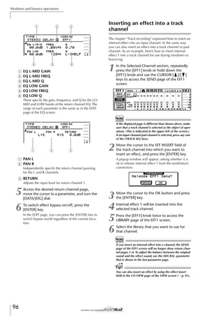 Mixdown and bounce operations

2

1

3

Inserting an effect into a track
channel
The chapter “Track recording” explained how to insert an
internal effect into an input channel. In the same way,
you can also insert an effect into a track channel or pad
channel. As an example, here’s how to insert internal
effect 1 into a track channel for use during mixdown or
bouncing.

4
1
B
C
D
E
F

5

6

EQ L-MID GAIN
EQ L-MID FREQ
EQ L-MID Q
EQ LOW GAIN
EQ LOW FREQ
EQ LOW Q

1

In the Selected Channel section, repeatedly
press the [EFF1] knob or hold down the
[EFF1] knob and use the CURSOR [ ]/[ ]
keys to access the SEND page of the EFF1
screen.

These specify the gain, frequency, and Q for the LOMID and LOW bands of the return channel EQ. The
range of each parameter is the same as in the EDIT
page of the EQ screen.

Note
If the displayed page is different than shown above, make
sure that a track channel is selected as the object of operations. (This is indicated in the upper left of the screen.)
If an input channel/pad channel is selected, press any one
of the [TRACK SEL] keys.

1

2

3

2

1 PAN L
B PAN R

Move the cursor to the EFF INSERT ﬁeld of
the track channel into which you want to
insert an effect, and press the [ENTER] key.
A popup window will appear, asking whether it is
ok to release internal effect 1 from the send/return
connection.

Independently specify the return channel panning
for the L and R channels.

C RETURN
Adjusts the input level for return channel 1.

5
6

Access the desired return channel page,
move the cursor to a parameter, and turn the
[DATA/JOG] dial.
To switch effect bypass on/off, press the
[ENTER] key.
In the EDIT page, you can press the [ENTER] key to
switch bypass on/off regardless of the current location.

3
4
5
6

Move the cursor to the OK button and press
the [ENTER] key.
Internal effect 1 will be inserted into the
selected track channel.
Press the [EFF1] knob twice to access the
LIBRARY page of the EFF1 screen.
Select the library that you want to use for
that channel.

Note
If you insert an internal effect into a channel, the SEND
page of the EFF1 screen will no longer show return channel pages 1–4. To adjust the balance between the original
sound and the effect sound, use the MIX BAL. parameter
that is shown in the last parameter page.

Tip!
You can also insert an effect by using the effect insert
ﬁeld in the CH VIEW page of the VIEW screen (→ p. 91).

96

 