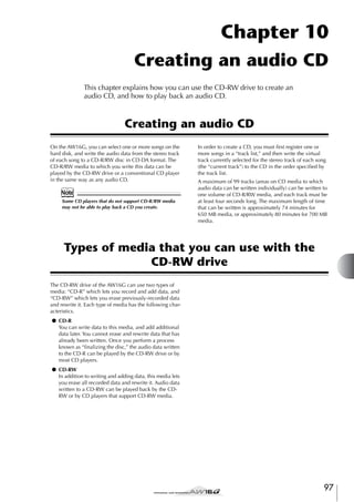 Chapter 10
Creating an audio CD
This chapter explains how you can use the CD-RW drive to create an
audio CD, and how to play back an audio CD.

Creating an audio CD
On the AW16G, you can select one or more songs on the
hard disk, and write the audio data from the stereo track
of each song to a CD-R/RW disc in CD-DA format. The
CD-R/RW media to which you write this data can be
played by the CD-RW drive or a conventional CD player
in the same way as any audio CD.

Note
Some CD players that do not support CD-R/RW media
may not be able to play back a CD you create.

In order to create a CD, you must ﬁrst register one or
more songs in a “track list,” and then write the virtual
track currently selected for the stereo track of each song
(the “current track”) to the CD in the order speciﬁed by
the track list.
A maximum of 99 tracks (areas on CD media to which
audio data can be written individually) can be written to
one volume of CD-R/RW media, and each track must be
at least four seconds long. The maximum length of time
that can be written is approximately 74 minutes for
650 MB media, or approximately 80 minutes for 700 MB
media.

Types of media that you can use with the
CD-RW drive
The CD-RW drive of the AW16G can use two types of
media: “CD-R” which lets you record and add data, and
“CD-RW” which lets you erase previously-recorded data
and rewrite it. Each type of media has the following characteristics.
● CD-R
You can write data to this media, and add additional
data later. You cannot erase and rewrite data that has
already been written. Once you perform a process
known as “ﬁnalizing the disc,” the audio data written
to the CD-R can be played by the CD-RW drive or by
most CD players.
● CD-RW
In addition to writing and adding data, this media lets
you erase all recorded data and rewrite it. Audio data
written to a CD-RW can be played back by the CDRW or by CD players that support CD-RW media.

97

 