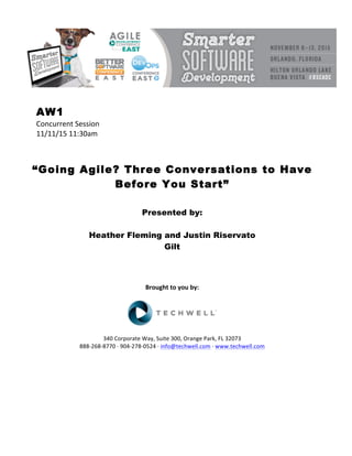 AW1
Concurrent	Session	
11/11/15	11:30am	
	
	
	
“Going Agile? Three Conversations to Have
Before You Start”
	
	
Presented by:
Heather Fleming and Justin Riservato
Gilt
	
	
	
	
Brought	to	you	by:	
	
	
	
340	Corporate	Way,	Suite	300,	Orange	Park,	FL	32073	
888-268-8770	·	904-278-0524	·	info@techwell.com	·	www.techwell.com	
	
	
	
	
	
	
 