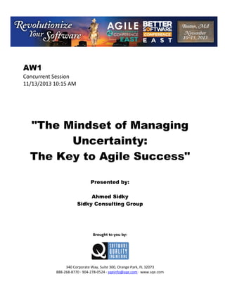AW1
Concurrent Session
11/13/2013 10:15 AM

"The Mindset of Managing
Uncertainty:
The Key to Agile Success"
Presented by:
Ahmed Sidky
Sidky Consulting Group

Brought to you by:

340 Corporate Way, Suite 300, Orange Park, FL 32073
888 268 8770 904 278 0524 sqeinfo@sqe.com www.sqe.com

 