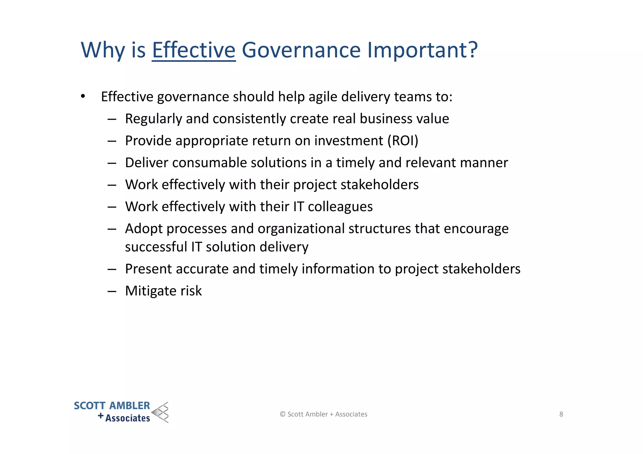 Why is Effective Governance Important?
• Effective governance should help agile delivery teams to:
– Regularly and consistently create real business value
– Provide appropriate return on investment (ROI)
– Deliver consumable solutions in a timely and relevant manner
– Work effectively with their project stakeholders
– Work effectively with their IT colleagues
– Adopt processes and organizational structures that encourage
successful IT solution delivery
– Present accurate and timely information to project stakeholders
– Mitigate risk

© Scott Ambler + Associates

8

 