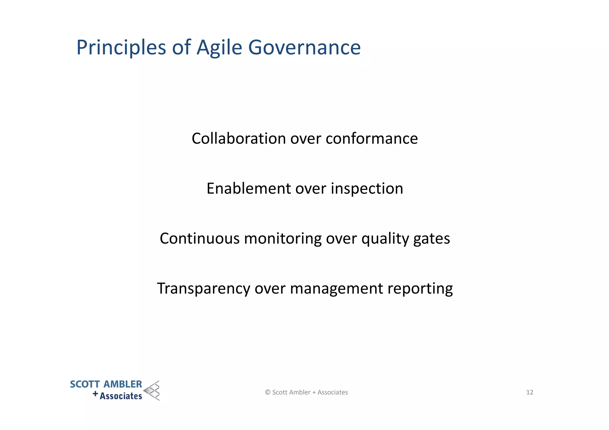 Principles of Agile Governance

Collaboration over conformance
Enablement over inspection
Continuous monitoring over quality gates
Transparency over management reporting

© Scott Ambler + Associates

12

 
