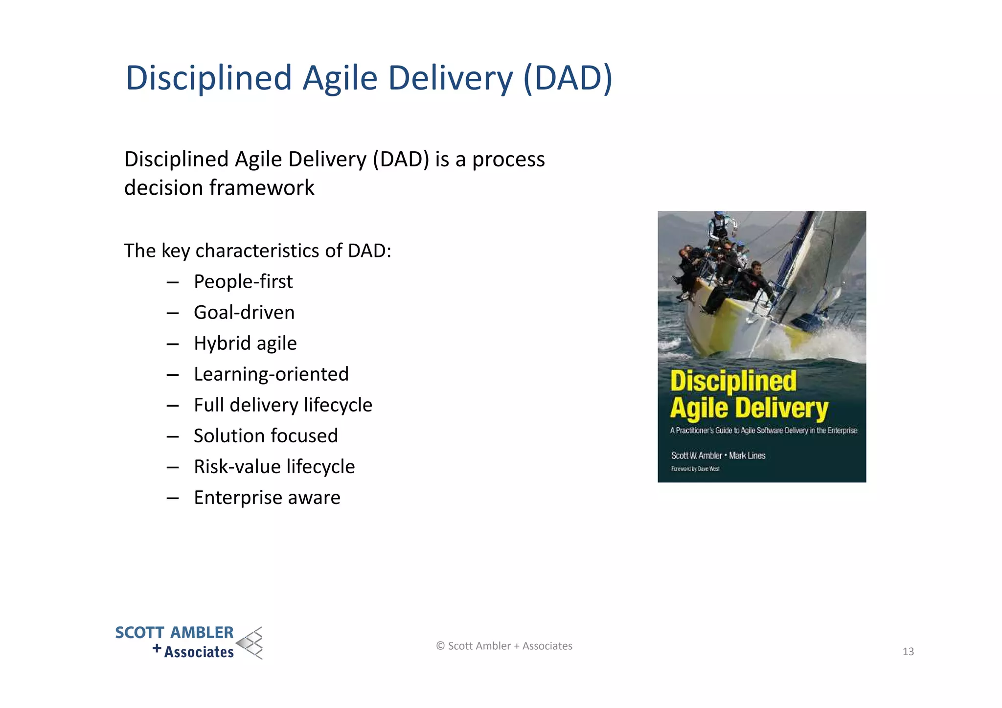 Disciplined Agile Delivery (DAD)
Disciplined Agile Delivery (DAD) is a process
decision framework
The key characteristics of DAD:
– People-first
– Goal-driven
– Hybrid agile
– Learning-oriented
– Full delivery lifecycle
– Solution focused
– Risk-value lifecycle
– Enterprise aware

© Scott Ambler + Associates

13

 