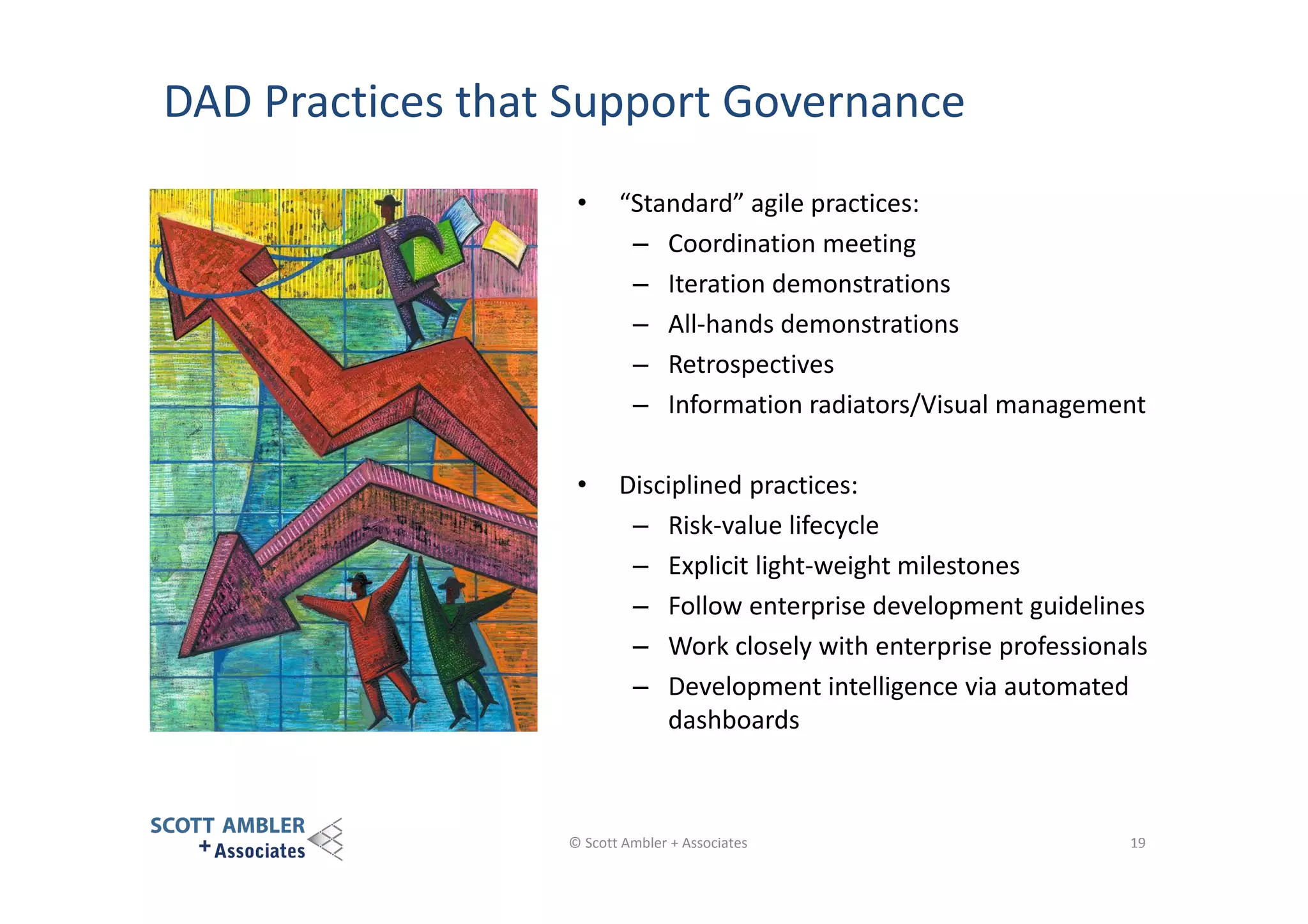 DAD Practices that Support Governance
•

“Standard” agile practices:
– Coordination meeting
– Iteration demonstrations
– All-hands demonstrations
– Retrospectives
– Information radiators/Visual management

•

Disciplined practices:
– Risk-value lifecycle
– Explicit light-weight milestones
– Follow enterprise development guidelines
– Work closely with enterprise professionals
– Development intelligence via automated
dashboards

© Scott Ambler + Associates

19

 