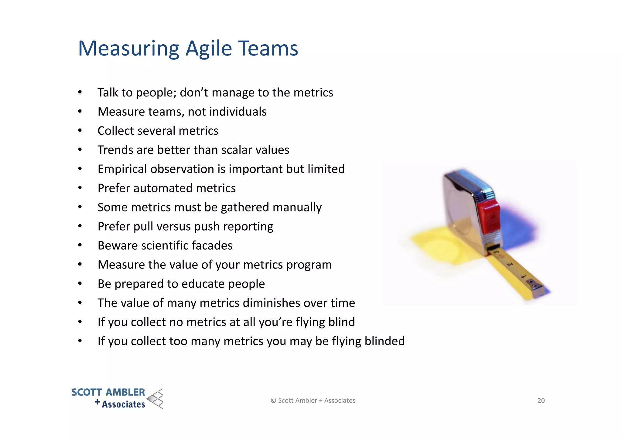 Measuring Agile Teams
•
•
•
•
•
•
•
•
•
•
•
•
•
•

Talk to people; don’t manage to the metrics
Measure teams, not individuals
Collect several metrics
Trends are better than scalar values
Empirical observation is important but limited
Prefer automated metrics
Some metrics must be gathered manually
Prefer pull versus push reporting
Beware scientific facades
Measure the value of your metrics program
Be prepared to educate people
The value of many metrics diminishes over time
If you collect no metrics at all you’re flying blind
If you collect too many metrics you may be flying blinded

© Scott Ambler + Associates

20

 
