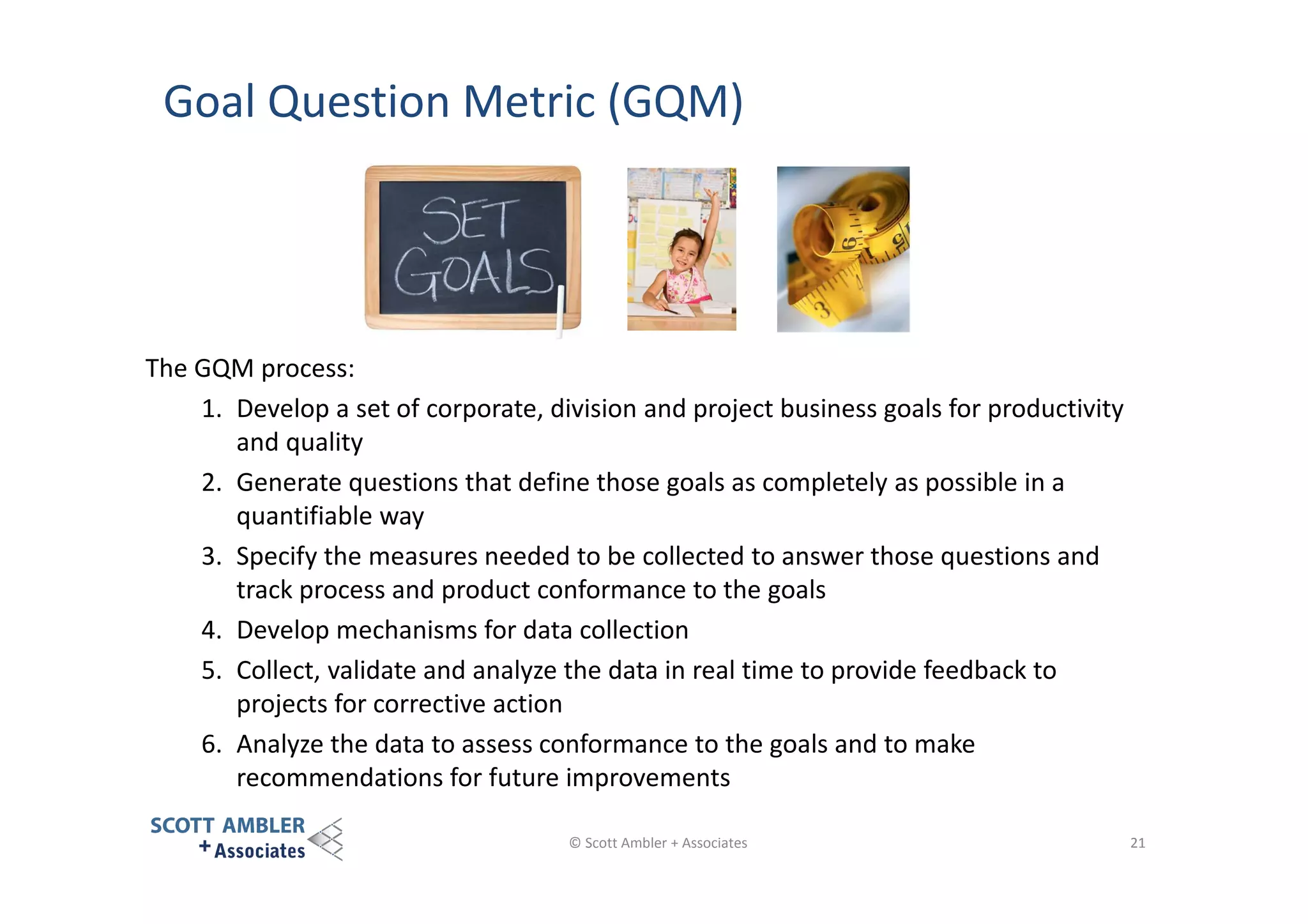 Goal Question Metric (GQM)

The GQM process:
1. Develop a set of corporate, division and project business goals for productivity
and quality
2. Generate questions that define those goals as completely as possible in a
quantifiable way
3. Specify the measures needed to be collected to answer those questions and
track process and product conformance to the goals
4. Develop mechanisms for data collection
5. Collect, validate and analyze the data in real time to provide feedback to
projects for corrective action
6. Analyze the data to assess conformance to the goals and to make
recommendations for future improvements
© Scott Ambler + Associates

21

 