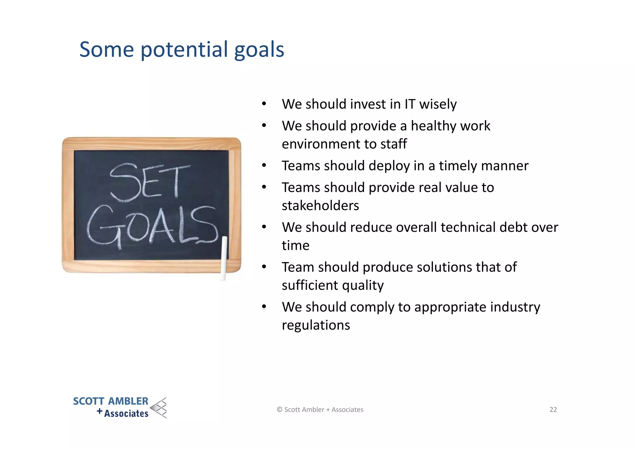 Some potential goals
• We should invest in IT wisely
• We should provide a healthy work
environment to staff
• Teams should deploy in a timely manner
• Teams should provide real value to
stakeholders
• We should reduce overall technical debt over
time
• Team should produce solutions that of
sufficient quality
• We should comply to appropriate industry
regulations

© Scott Ambler + Associates

22

 