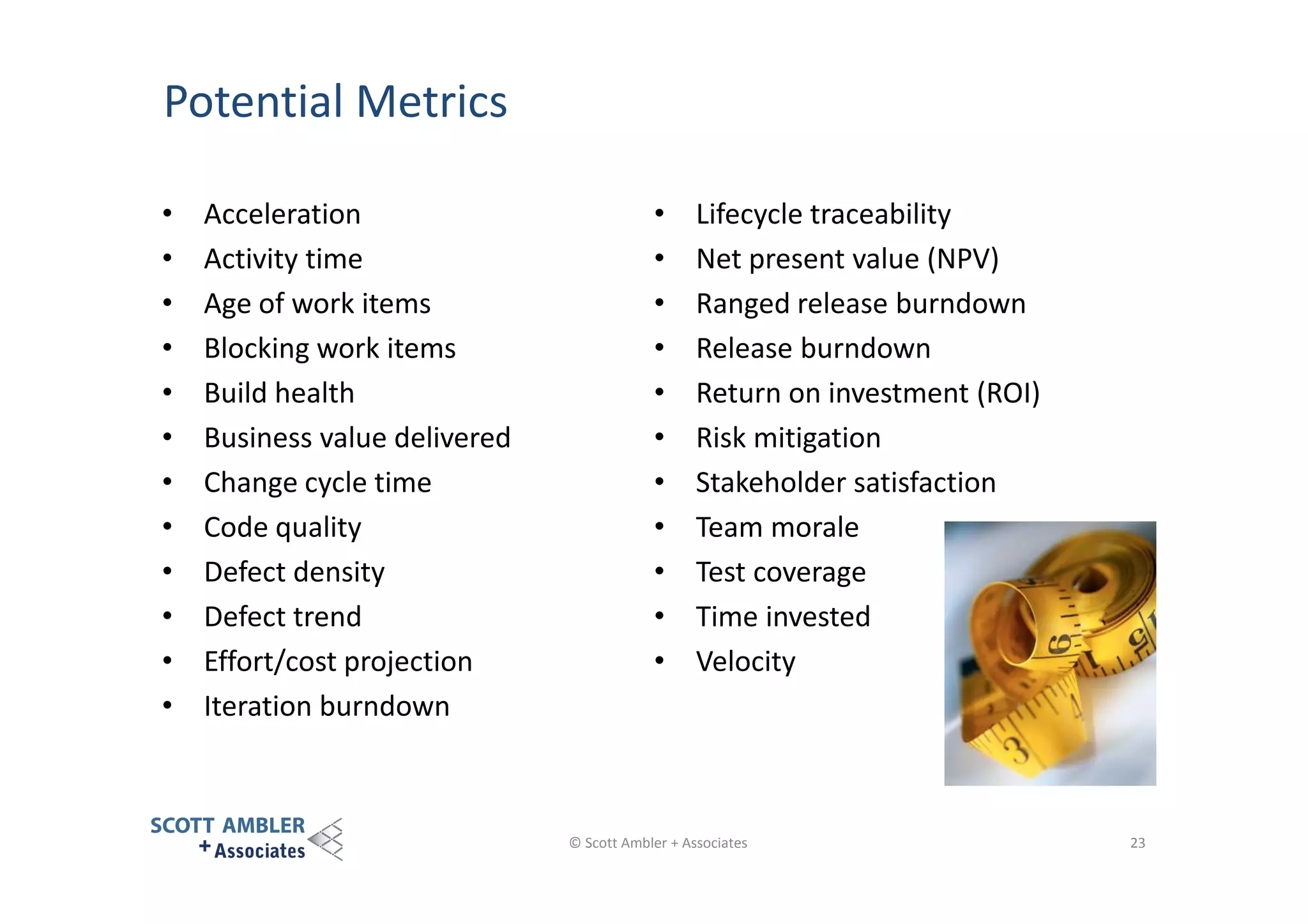Potential Metrics
•
•
•
•
•
•
•
•
•
•
•
•

Acceleration
Activity time
Age of work items
Blocking work items
Build health
Business value delivered
Change cycle time
Code quality
Defect density
Defect trend
Effort/cost projection
Iteration burndown

•
•
•
•
•
•
•
•
•
•
•

Lifecycle traceability
Net present value (NPV)
Ranged release burndown
Release burndown
Return on investment (ROI)
Risk mitigation
Stakeholder satisfaction
Team morale
Test coverage
Time invested
Velocity

© Scott Ambler + Associates

23

 