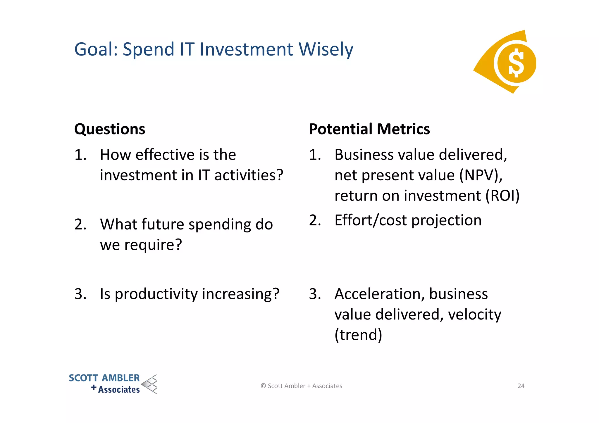 Goal: Spend IT Investment Wisely

Questions

Potential Metrics

1. How effective is the
investment in IT activities?

1. Business value delivered,
net present value (NPV),
return on investment (ROI)
2. Effort/cost projection

2. What future spending do
we require?
3. Is productivity increasing?

3. Acceleration, business
value delivered, velocity
(trend)

© Scott Ambler + Associates

24

 