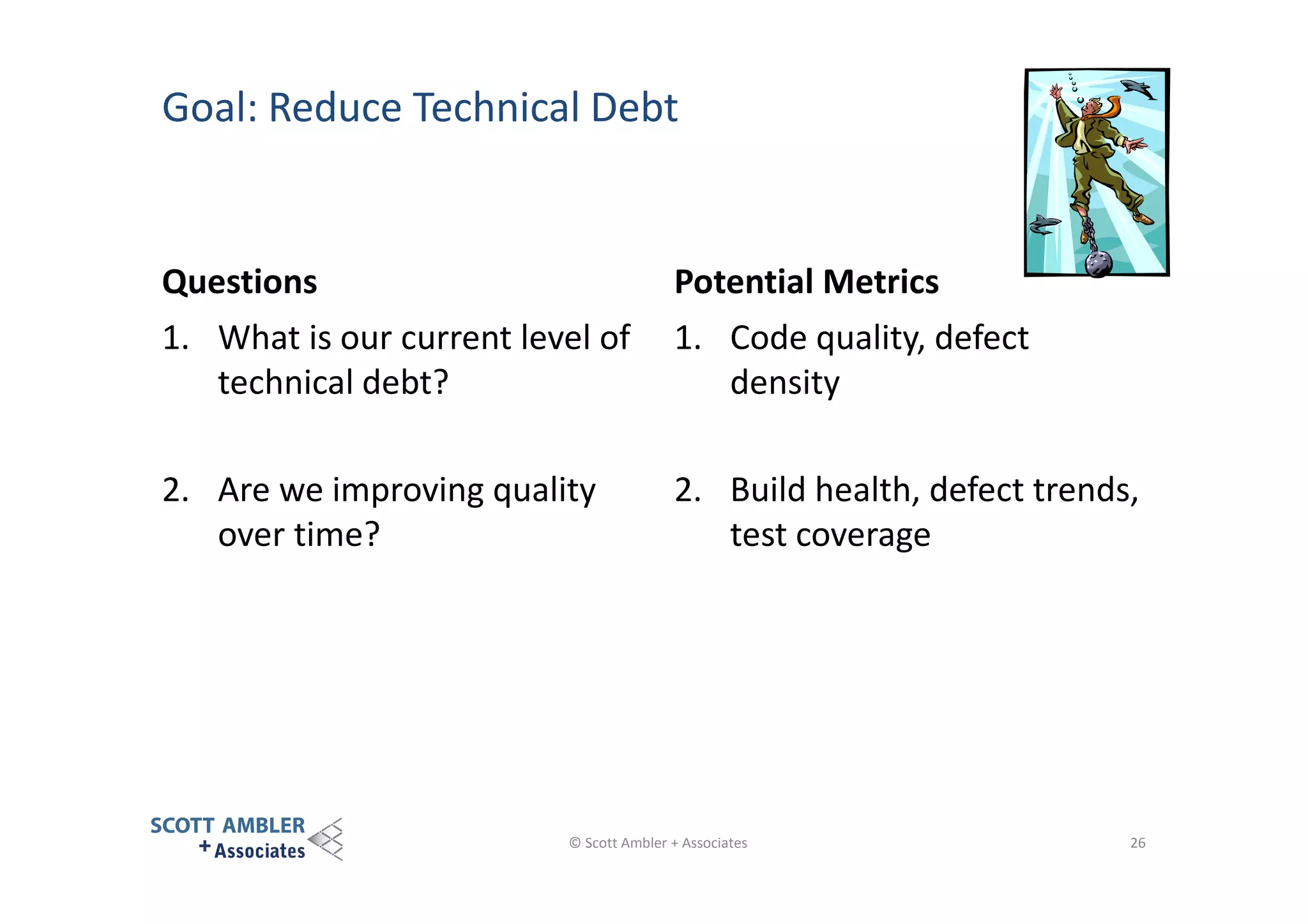 Goal: Reduce Technical Debt

Questions

Potential Metrics

1. What is our current level of
technical debt?

1. Code quality, defect
density

2. Are we improving quality
over time?

2. Build health, defect trends,
test coverage

© Scott Ambler + Associates

26

 