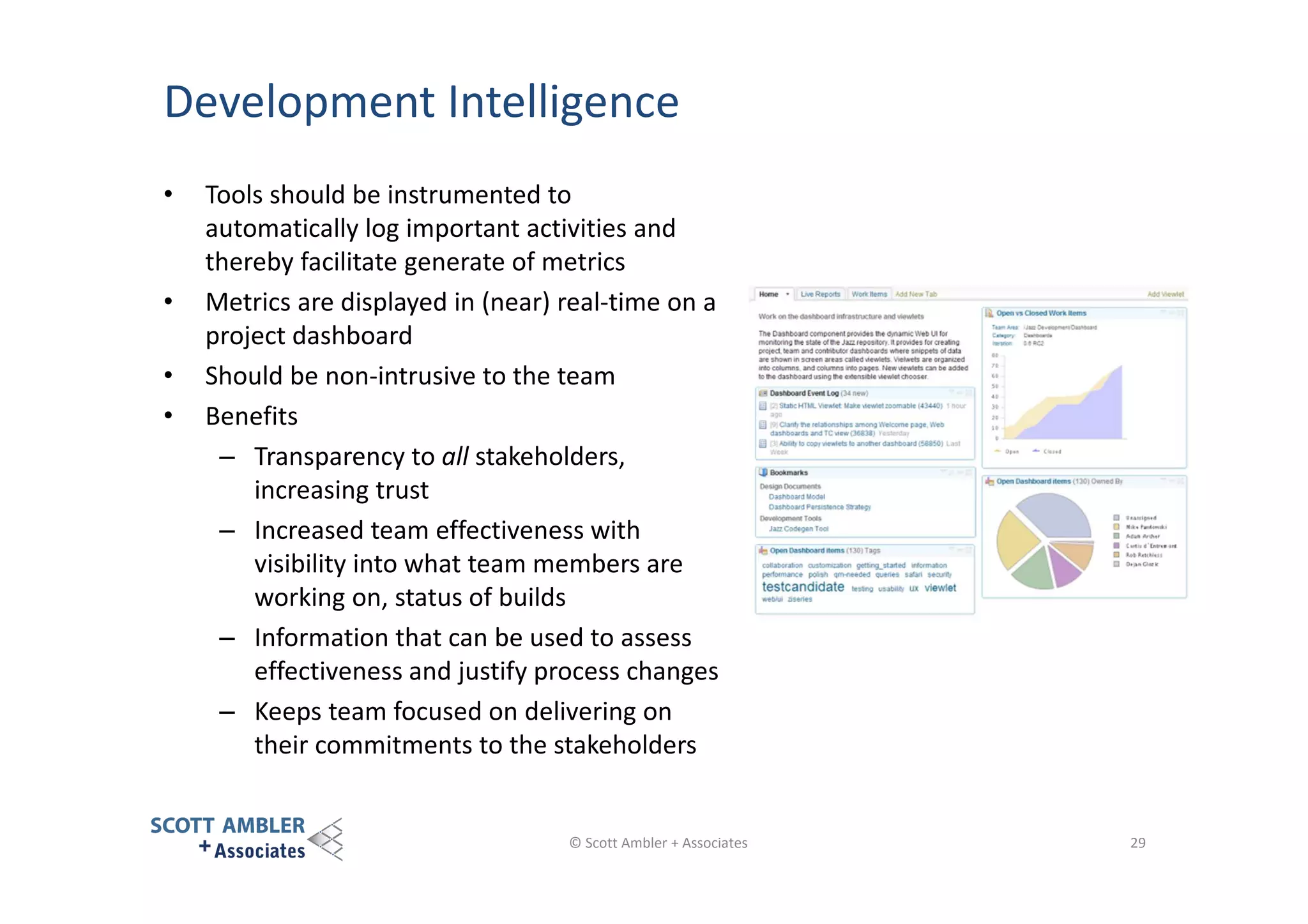Development Intelligence
•

•
•
•

Tools should be instrumented to
automatically log important activities and
thereby facilitate generate of metrics
Metrics are displayed in (near) real-time on a
project dashboard
Should be non-intrusive to the team
Benefits
– Transparency to all stakeholders,
increasing trust
– Increased team effectiveness with
visibility into what team members are
working on, status of builds
– Information that can be used to assess
effectiveness and justify process changes
– Keeps team focused on delivering on
their commitments to the stakeholders

© Scott Ambler + Associates

29

 