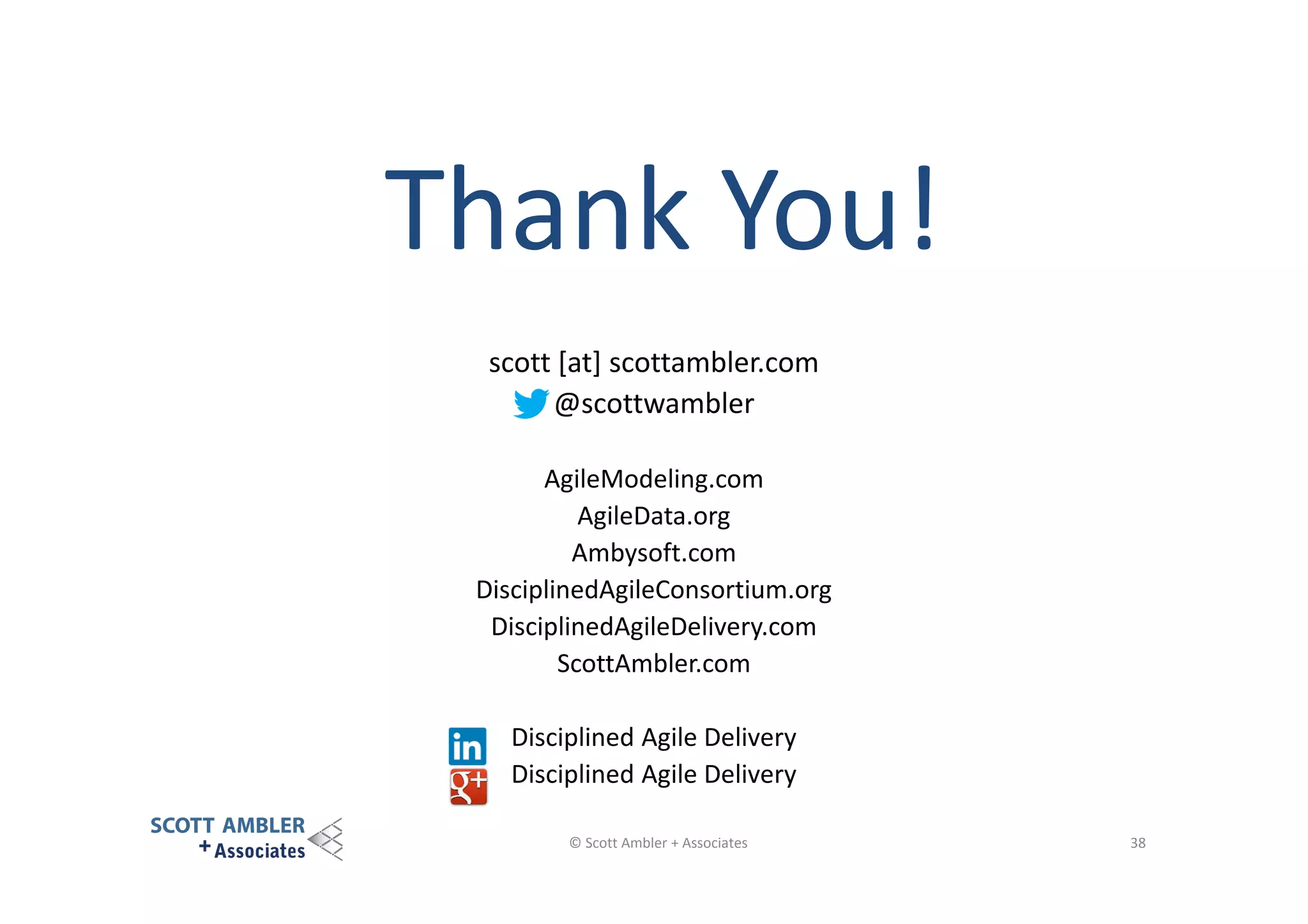 Thank You!
scott [at] scottambler.com
@scottwambler
AgileModeling.com
AgileData.org
Ambysoft.com
DisciplinedAgileConsortium.org
DisciplinedAgileDelivery.com
ScottAmbler.com
Disciplined Agile Delivery
Disciplined Agile Delivery
© Scott Ambler + Associates

38

 
