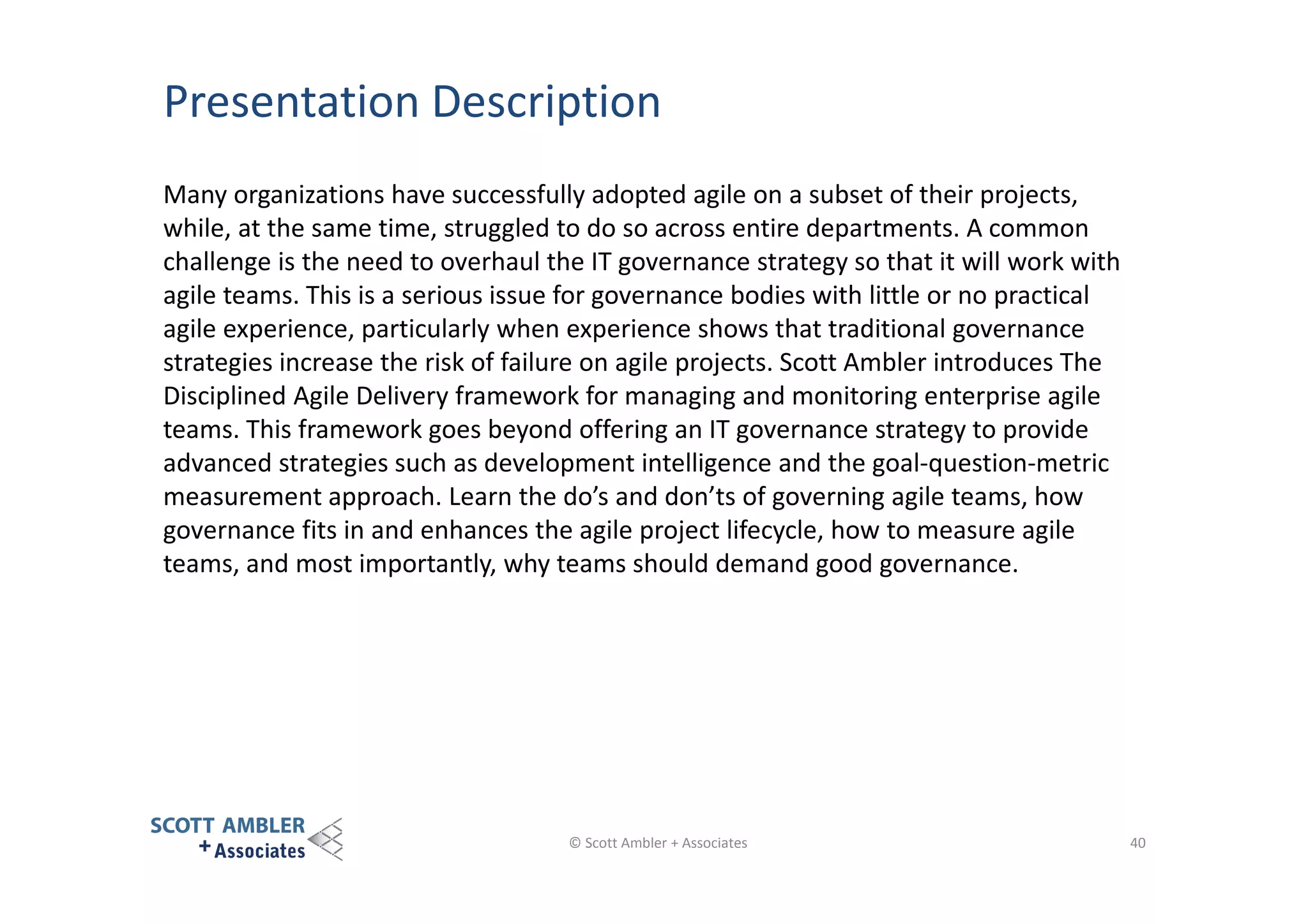 Presentation Description
Many organizations have successfully adopted agile on a subset of their projects,
while, at the same time, struggled to do so across entire departments. A common
challenge is the need to overhaul the IT governance strategy so that it will work with
agile teams. This is a serious issue for governance bodies with little or no practical
agile experience, particularly when experience shows that traditional governance
strategies increase the risk of failure on agile projects. Scott Ambler introduces The
Disciplined Agile Delivery framework for managing and monitoring enterprise agile
teams. This framework goes beyond offering an IT governance strategy to provide
advanced strategies such as development intelligence and the goal-question-metric
measurement approach. Learn the do’s and don’ts of governing agile teams, how
governance fits in and enhances the agile project lifecycle, how to measure agile
teams, and most importantly, why teams should demand good governance.

© Scott Ambler + Associates

40

 