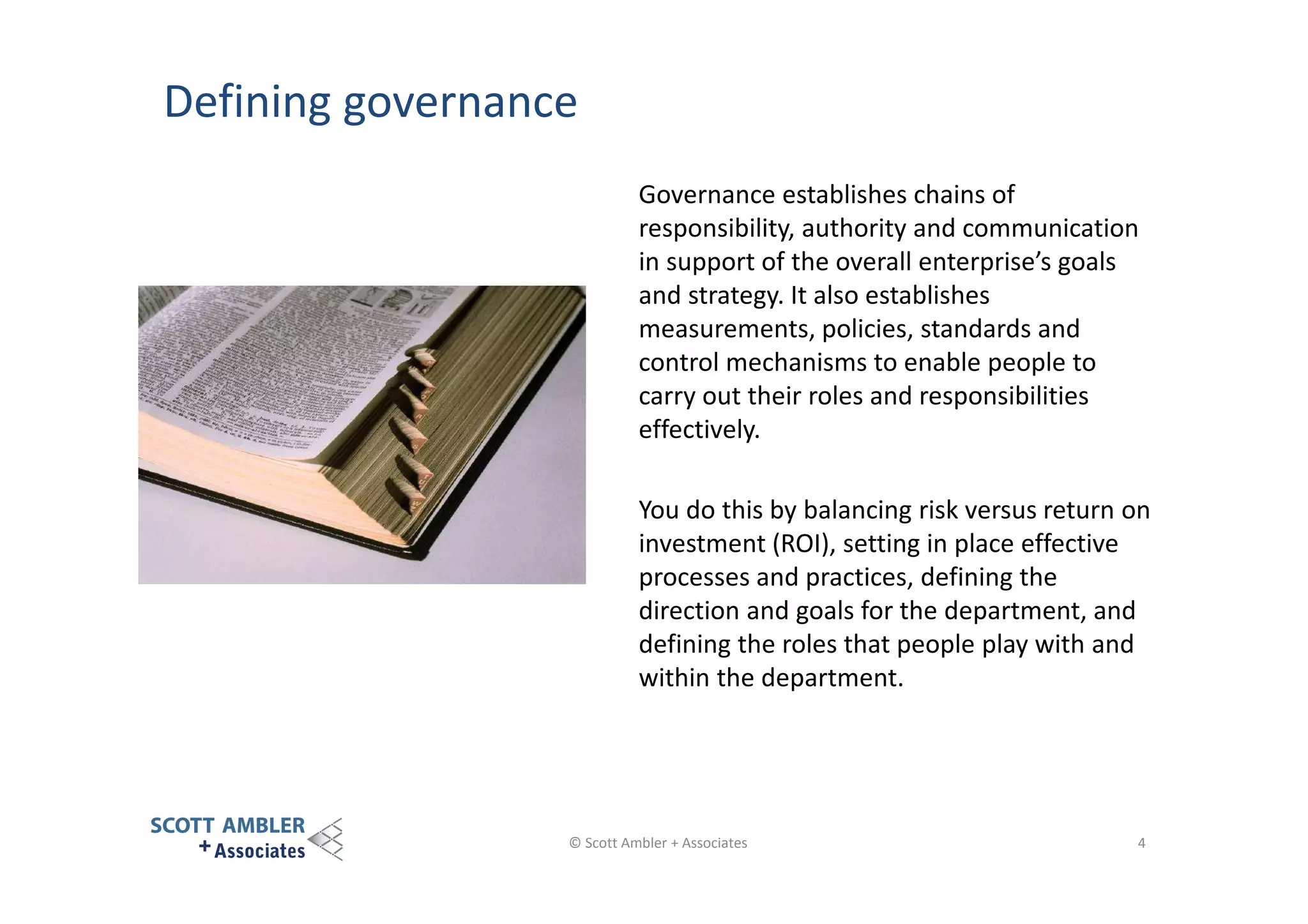Defining governance
Governance establishes chains of
responsibility, authority and communication
in support of the overall enterprise’s goals
and strategy. It also establishes
measurements, policies, standards and
control mechanisms to enable people to
carry out their roles and responsibilities
effectively.
You do this by balancing risk versus return on
investment (ROI), setting in place effective
processes and practices, defining the
direction and goals for the department, and
defining the roles that people play with and
within the department.

© Scott Ambler + Associates

4

 