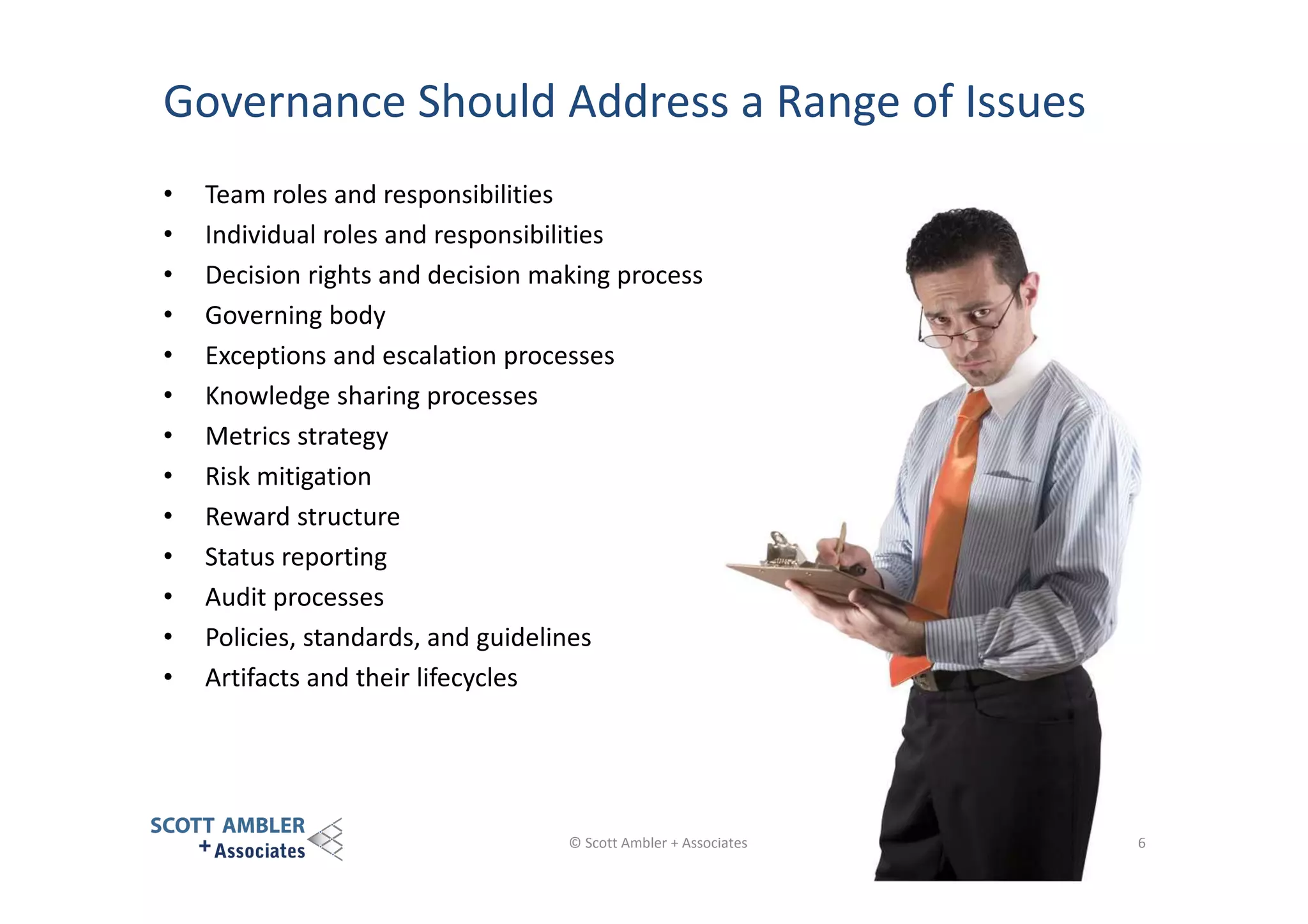 Governance Should Address a Range of Issues
•
•
•
•
•
•
•
•
•
•
•
•
•

Team roles and responsibilities
Individual roles and responsibilities
Decision rights and decision making process
Governing body
Exceptions and escalation processes
Knowledge sharing processes
Metrics strategy
Risk mitigation
Reward structure
Status reporting
Audit processes
Policies, standards, and guidelines
Artifacts and their lifecycles

© Scott Ambler + Associates

6

 