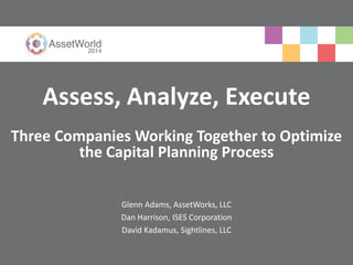 Assess, Analyze, Execute 
Three Companies Working Together to Optimize 
the Capital Planning Process 
Glenn Adams, AssetWorks, LLC 
Dan Harrison, ISES Corporation 
David Kadamus, Sightlines, LLC 
 