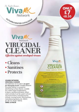 AUTUMN/WINTER CATALOGUE
The Peoples Business...
The Peoples Business...
VIVAMK NETWORK
VIRUCIDAL CLEANER
The definition of virucide is ‘an agent
for destroying viruses’. VivaMK Network
Virucidal Cleaner is a powerful
disinfecting surface cleaner, suitable
for a wide range of applications.
It cleans, sanitises & protects. When
used correctly it can be used in almost
any environment, including homes,
schools, nursing homes, food factories,
manufacturing plants, etc. 500ml.
(£1.40 / €1.70 per 100ml).
50003 £7/€8.50
ONLY
£7
€8.50
Cleans
Sanitises
Protects
VIRUCIDAL
CLEANER
Effectiveagainstenvelopedviruses
The Peoples Business...
The Peoples Business...
 