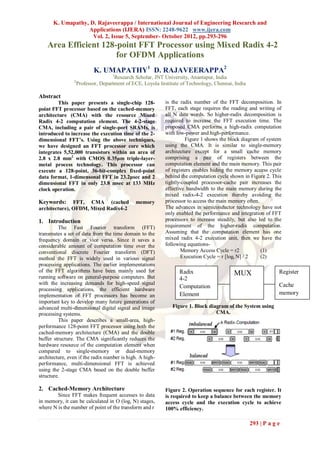 K. Umapathy, D. Rajaveerappa / International Journal of Engineering Research and
                  Applications (IJERA) ISSN: 2248-9622 www.ijera.com
                    Vol. 2, Issue 5, September- October 2012, pp.293-296
    Area Efficient 128-point FFT Processor using Mixed Radix 4-2
                       for OFDM Applications
                           K. UMAPATHY1 D. RAJAVEERAPPA2
                                    1
                                     Research Scholar, JNT University, Anantapur, India
                2
                    Professor, Department of ECE, Loyola Institute of Technology, Chennai, India

Abstract
        This paper presents a single-chip 128-             is the radix number of the FFT decomposition. In
point FFT processor based on the cached-memory             FFT, each stage requires the reading and writing of
architecture (CMA) with the resource Mixed                 all N data words. So higher-radix decomposition is
Radix 4-2 computation element. The 4-2-stage               required to increase the FFT execution time. The
CMA, including a pair of single-port SRAMs, is             proposed CMA performs a high-radix computation
introduced to increase the execution time of the 2-        with low-power and high-performance.
dimensional FFT’s. Using the above techniques,                      Figure 1 shows the block diagram of system
we have designed an FFT processor core which               using the CMA. It is similar to single-memory
integrates 5,52,000 transistors within an area of          architecture except for a small cache memory
2.8 x 2.8 mm2 with CMOS 0.35μm triple-layer-               comprising a pair of registers between the
metal process technology. This processor can               computation element and the main memory. This pair
execute a 128-point, 36-bit-complex fixed-point            of registers enables hiding the memory access cycle
data format, 1-dimensonal FFT in 23.2μsec and 2            behind the computation cycle shown in Figure 2. This
dimensional FFT in only 23.8 msec at 133 MHz               tightly-coupled processor-cache pair increases the
clock operation.                                           effective bandwidth to the main memory during the
                                                           mixed radix-4-2 execution thereby avoiding the
Keywords:      FFT, CMA (cached               memory       processor to access the main memory often.
architecture), OFDM, Mixed Radix4-2                        The advances in semiconductor technology have not
                                                           only enabled the performance and integration of FFT
1. Introduction                                            processors to increase steadily, but also led to the
         The Fast Fourier transform (FFT)                  requirement of the higher-radix computation.
transmutes a set of data from the time domain to the       Assuming that the computation element has one
frequency domain or vice versa. Since it saves a           mixed radix 4-2 execution unit, then we have the
considerable amount of computation time over the           following equations-
conventional discrete Fourier transform (DFT)                      Memory Access Cycle = r2           (1)
method the FFT is widely used in various signal                    Execution Cycle = r [logr N] / 2   (2)
processing applications. The earlier implementations
of the FFT algorithms have been mainly used for                   Radix                                        Register
running software on general-purpose computers. But
                                                                                          MUX
                                                                  4-2
with the increasing demands for high-speed signal                                                              Cache
processing applications, the efficient hardware
                                                                  Computation
implementation of FFT processors has become an                    Element                                      memory
important key to develop many future generations of
advanced multi-dimensional digital signal and image            Figure 1. Block diagram of the System using
processing systems.                                                               CMA.
         This paper describes a small-area, high-
performance 128-point FFT processor using both the
cached-memory architecture (CMA) and the double
buffer structure. The CMA significantly reduces the
hardware resource of the computation element when
compared to single-memory or dual-memory
architecture, even if the radix number is high. A high-
performance, multi-dimensional FFT is achieved
using the 2-stage CMA based on the double buffer
structure.

2. Cached-Memory Architecture                              Figure 2. Operation sequence for each register. It
        Since FFT makes frequent accesses to data          is required to keep a balance between the memory
in memory, it can be calculated in O (logr N) stages,      access cycle and the execution cycle to achieve
where N is the number of point of the transform and r      100% efficiency.

                                                                                                   293 | P a g e
 
