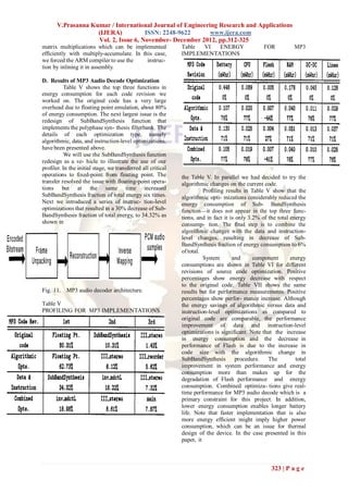 V.Prasanna Kumar / International Journal of Engineering Research and Applications
                    (IJERA)           ISSN: 2248-9622       www.ijera.com
                    Vol. 2, Issue 6, November- December 2012, pp.312-325
matrix multiplications which can be implemented               Table VI  ENERGY                    FOR          MP3
efficiently with multiply-accumulate. In this case,           IMPLEMENTATIONS
we forced the ARM compiler to use the      instruc-
tion by inlining it in assembly.

D. Results of MP3 Audio Decode Optimization
           Table V shows the top three functions in
energy consumption for each code revision we
worked on. The original code has a very large
overhead due to floating point emulation, about 80%
of energy consumption. The next largest issue is the
redesign of SubBandSynthesis function that
implements the polyphase syn- thesis filterbank. The
details of each optimization type, namely
algorithmic, data, and instruction-level optimizations,
have been presented above.
           We will use the SubBandSynthesis function
redesign as a ve- hicle to illustrate the use of our
profiler. In the initial stage, we transferred all critical
operations to fixed-point from floating point. The            the Table V. In parallel we had decided to try the
transfer resolved the issue with floating-point opera-        algorithmic changes on the current code.
tions but at the same time increased                                    Profiling results in Table V show that the
SubBandSynthesis fraction of total energy six times.          algorithmic opti- mizations considerably reduced the
Next we introduced a series of instruc- tion-level            energy consumption of Sub- BandSynthesis
optimizations that resulted in a 30% decrease of Sub-         function—it does not appear in the top three func-
BandSynthesis fraction of total energy, to 34.32% as          tions, and in fact it is only 3.2% of the total energy
shown in                                                      consump- tion. The final step is to combine the
                                                              algorithmic changes with the data and instruction-
                                                              level changes, resulting in decrease of Sub-
                                                              BandSynthesis fraction of energy consumption to 6%
                                                              of total.
                                                                        System       and      component       energy
                                                              consumptions are shown in Table VI for different
                                                              revisions of source code optimization. Positive
                                                              percentages show energy decrease with respect
                                                              to the original code. Table VII shows the same
Fig. 11. MP3 audio decoder architecture.                      results but for performance measurements. Positive
                                                              percentages show perfor- mance increase. Although
Table V                                                       the energy savings of algorithmic versus data and
PROFILING FOR MP3 IMPLEMENTATIONS                             instruction-level optimizations as compared to
                                                              original code are comparable, the performance
                                                              improvement of data and instruction-level
                                                              optimizations is significant. Note that the increase
                                                              in energy consumption and the decrease in
                                                              performance of Flash is due to the increase in
                                                              code size with the algorithmic change in
                                                              SubBandSynthesis         procedure.   The         total
                                                              improvement in system performance and energy
                                                              consumption more than makes up for the
                                                              degradation of Flash performance and energy
                                                              consumption. Combined optimiza- tions give real-
                                                              time performance for MP3 audio decode which is a
                                                              primary constraint for this project. In addition,
                                                              lower energy consumption enables longer battery
                                                              life. Note that faster implementation that is also
                                                              more energy efficient might imply higher power
                                                              consumption, which can be an issue for thermal
                                                              design of the device. In the case presented in this
                                                              paper, it



                                                                                                     323 | P a g e
 