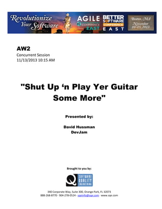 AW2
Concurrent Session
11/13/2013 10:15 AM

"Shut Up ‘n Play Yer Guitar
Some More"
Presented by:
David Hussman
DevJam

Brought to you by:

340 Corporate Way, Suite 300, Orange Park, FL 32073
888 268 8770 904 278 0524 sqeinfo@sqe.com www.sqe.com

 