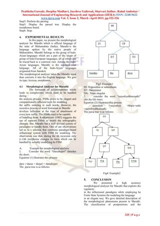 Pratiksha Gawade, Deepika Madhavi, Jayshree Gaikwad, Sharvari Jadhav, Rahul Ambekar /
  International Journal of Engineering Research and Applications (IJERA) ISSN: 2248-9622
                 www.ijera.com Vol. 3, Issue 2, March -April 2013, pp.322-326
Step5: Perform the parsing.
Step5: Display the parsed tree. Display the
morphemes found.
Step6: Stop.

4.    EXPERIMENTAL RESULTS
           In this paper, we present the morphological
analyzer for Marathi which is official language of
the state of Maharashtra (India). Marathi is the
language spoken by the native people of
Maharashtra. Marathi belongs to the group of Indo-
Aryan languages which are a part of the larger of
group of Indo-European languages, all of which can
be traced back to a common root. Among the Indo-
Aryan languages, Marathi is the southern-most
language. All of the Indo-Aryan languages
originated from Sanskrit.
The morphological analyzer takes the Marathi input
then converts it into the English language. We gets
its type, lexicon, morphemes.
                                                                      Fig3. Example1
4.1    Morphological Analyzer for Marathi                IN: Preposition or subordinate
          The formation of polymorphemic words           DT: Determiner
leads to complexities which need to be handled           NN: Noun singular
during                                                   2.        consider the word ―aayushyabharasathi‖
the analysis process. FSMs prove to be elegant and       (for the life time)
computationally efficient tools for modeling             Equation (2) illustrates this process
the suffix ordering in such words. However, the                   aayushya       ->aayushya    +bhara+sathi
recursive process of word formation in Marathi           =aayushyabharasathi
involves inflection at the time of attachment of         The parse tree is as follows:
every new suffix. The FSMs need to be capable
of handling them. Koskenniemi (1983) suggests the
use of separate FSMs to model the orthographic
changes. But, Marathi has a well devised system of
paradigms to handle them. One of our observations
led us to a solution that combines paradigm-based
inflectional system with FSM for modeling. The
observation was that, during the ith recursion only
(i-1)th morpheme changes its form which can be
handled by suitably modifying he FSM.

A.        Example for morphological analysis:
1.       Consider the word ―Darashejari‖ (besides
the door)
Equation (1) illustrates this process

dara ->daraa + shejari = darashejari
The parse tree is as follows:

                                                                          Fig4: Example2

                                                         5.    CONCLUSION
                                                                  We      presented   a     high    accuracy
                                                         morphological analyzer for Marathi that exploits the
                                                         regularity
                                                         in the inflectional paradigms while employing he
                                                         Finite State Systems for modeling the language
                                                         in an elegant way. We gave detailed description of
                                                         the morphological phenomena present in Marathi.
                                                         The classification of postpositions and the


                                                                                              325 | P a g e
 
