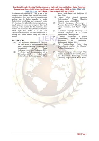 Pratiksha Gawade, Deepika Madhavi, Jayshree Gaikwad, Sharvari Jadhav, Rahul Ambekar /
  International Journal of Engineering Research and Applications (IJERA) ISSN: 2248-9622
                 www.ijera.com Vol. 3, Issue 2, March -April 2013, pp.322-326
development of morphotactic FSA is one of the                Veena, Satish Dethe, and Rushikesh K.
important contributions since Marathi has complex            Joshi. 2006.
morphotactics. As a next step the morphological         [3]   “James      Allen.   Natural     Language
analyzer can be further extended to handle                   Understanding”.      Pearson     Education,
thederivation morphology and compound words.                 Singapur, second edition, 2004.
We plan todevelop a hybrid system using methodsto      [4]   ―Natural     Language     Processing: A
handle unknown words and to improve the overall              Paninian Perspective”. Bharati, Akshar,
accuracy of the system. In the meantime, more                Vineet Chaitanya, and Rajeev Sanghal
analysis will be addedto the system to cover aspects         1995.
which might have eluded us so far. Even                [ 5 ] ” Natural Language Processing – A
consideration of sentence also taken into account to         Paninian Perspective”. R. S. Akshar
develop the further models using this kind of                Bharati and V. Chaitanya,1995.
analysis.                                              [6] “Two-level Morphology: a general
                                                             computational       model for word-form
REFERENCES                                                   recognition         and       production”.
  [1]   ―An improvised Morphological Analyzer                Koskenniemi, Kimmo 1983.
        for Tamil:A case of implementing the open      [7]   ”A      Paradigm-Based      Finite    State
        source platformApertium”. Parameswari K.             Morphological Analyzer for Marathi”,
        Unpublished         M.Phil.        Thesis.           Pushpak Bhattacharyya.
        Hyderabad:University of Hyderabad. 2009.
  [2]   ” Design and Implementation of a               [8]   “Natural Language Processing”. Utpal
        Morphology-based             Spellchecker            Sharma. Department of Computer Science
        forMarathi, an Indian Language”. Dixit,              and Information Technology, Tezpur
                                                             University, Tezpur-784028, Assam ,India.




                                                                                         326 | P a g e
 