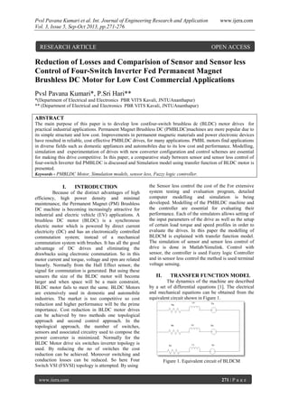 Pvsl Pavana Kumari et al. Int. Journal of Engineering Research and Application www.ijera.com
Vol. 3, Issue 5, Sep-Oct 2013, pp.271-276
www.ijera.com 271 | P a g e
Reduction of Losses and Comparision of Sensor and Sensor less
Control of Four-Switch Inverter Fed Permanent Magnet
Brushless DC Motor for Low Cost Commercial Applications
Pvsl Pavana Kumari*, P.Sri Hari**
*(Department of Electrical and Electronics PBR VITS Kavali, JNTUAnanthapur)
** (Department of Electrical and Electronics PBR VITS Kavali, JNTUAnanthapur)
ABSTRACT
The main purpose of this paper is to develop low costfour-switch brushless dc (BLDC) motor drives for
practical industrial applications. Permanent Magnet Brushless DC (PMBLDC)machines are more popular due to
its simple structure and low cost. Improvements in permanent magnetic materials and power electronic devices
have resulted in reliable, cost effective PMBLDC drives, for many applications. PMBL motors find applications
in diverse fields such as domestic appliances and automobiles due to its low cost and performance. Modelling,
simulation and experimentation of drives with new converter configuration and control schemes are essential
for making this drive competitive. In this paper, a comparative study between sensor and sensor less control of
four-switch Inverter fed PMBLDC is discussed and Simulation model using transfer function of BLDC motor is
presented.
Keywords - PMBLDC Motor, Simulation models, sensor less, Fuzzy logic controller.
I. INTRODUCTION
Because of the distinct advantages of high
efficiency, high power density and minimal
maintenance, the Permanent Magnet (PM) Brushless
DC machine is becoming increasingly attractive for
industrial and electric vehicle (EV) applications. A
brushless DC motor (BLDC) is a synchronous
electric motor which is powered by direct current
electricity (DC) and has an electronically controlled
commutation system; instead of a mechanical
commutation system with brushes. It has all the good
advantage of DC drives and eliminating the
drawbacks using electronic commutation. So in this
motor current and torque, voltage and rpm are related
linearly. Normally from the Hall Effect sensor, the
signal for commutation is generated. But using these
sensors the size of the BLDC motor will become
larger and when space will be a main constraint,
BLDC motor fails to meet the same. BLDC Motors
are extensively used in domestic and automobile
industries. The market is too competitive so cost
reduction and higher performance will be the prime
importance. Cost reduction in BLDC motor drives
can be achieved by two methods one topological
approach and second control approach. In the
topological approach, the number of switches,
sensors and associated circuitry used to compose the
power converter is minimized. Normally for the
BLDC Motor drive six switches inverter topology is
used. By reducing the no of switches the cost
reduction can be achieved. Moreover switching and
conduction losses can be reduced. So here Four
Switch VSI (FSVSI) topology is attempted. By using
the Sensor less control the cost of the For extensive
system testing and evaluation program, detailed
computer modelling and simulation is being
developed. Modelling of the PMBLDC machine and
the controller are essential for evaluating their
performance. Each of the simulators allows setting of
the input parameters of the drive as well as the setup
of certain load torque and speed profiles in order to
evaluate the drives. In this paper the modelling of
BLDCM is explained with transfer function model.
The simulation of sensor and sensor less control of
drive is done in Matlab/Simulink. Control with
sensor, the controller is used Fuzzy logic Controller
and in sensor less control the method is used terminal
voltage sensing.
II. TRANSFER FUNCTION MODEL
The dynamics of the machine are described
by a set of differential equations [1]. The electrical
and mechanical equations can be obtained from the
equivalent circuit shown in Figure 1.
Figure 1. Equivalent circuit of BLDCM
RESEARCH ARTICLE OPEN ACCESS
 