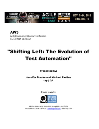 AW3
Agile Development Concurrent Session
11/12/2014 11:30 AM
"Shifting Left: The Evolution of
Test Automation"
Presented by:
Jennifer Bonine and Michael Faulise
tap | QA
Brought to you by:
340 Corporate Way, Suite 300, Orange Park, FL 32073
888-268-8770 ∙ 904-278-0524 ∙ sqeinfo@sqe.com ∙ www.sqe.com
 