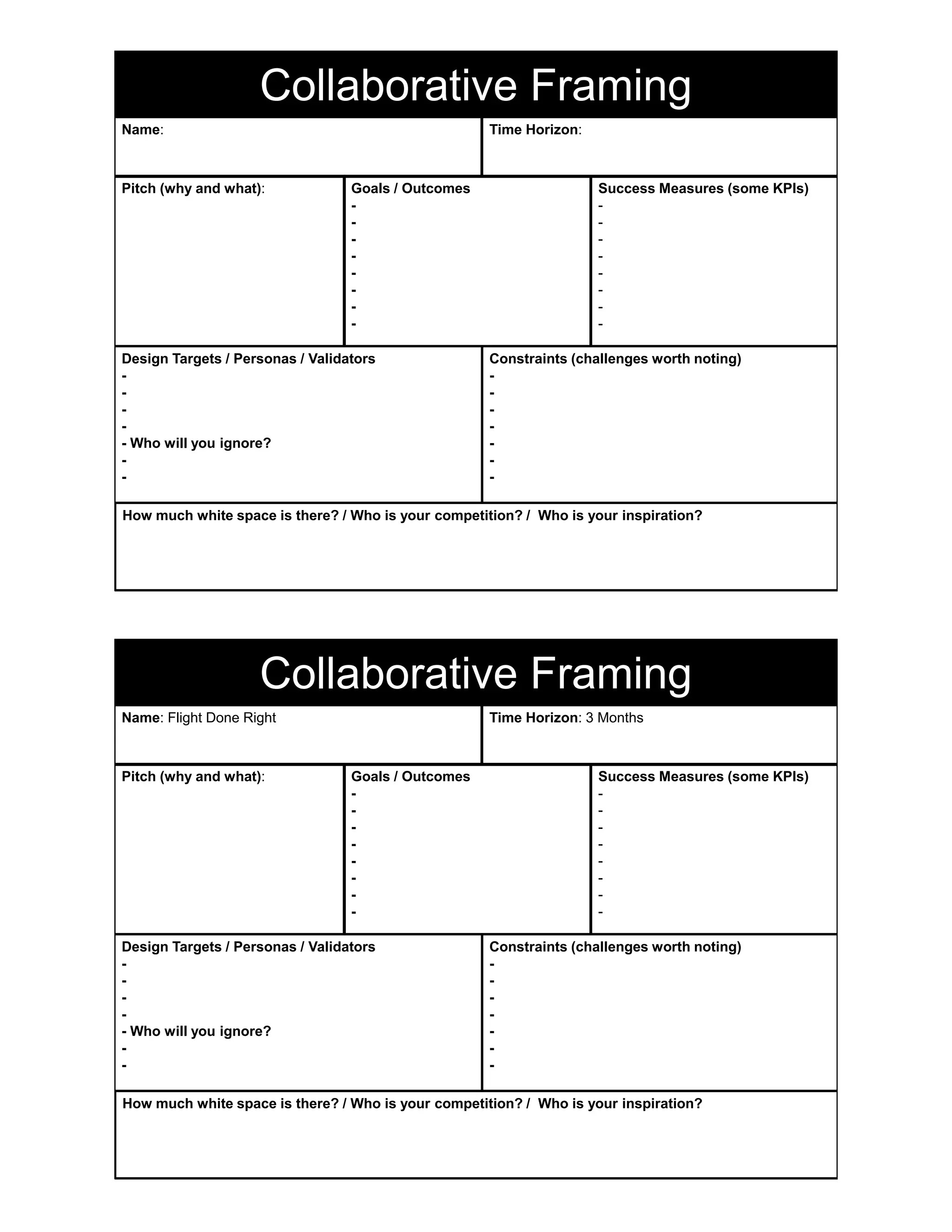 Time Horizon:
Pitch (why and what): Goals / Outcomes
-
-
-
-
-
-
-
-
Success Measures (some KPIs)
-
-
-
-
-
-
-
-
Design Targets / Personas / Validators
-
-
-
-
- Who will you ignore?
-
-
Constraints (challenges worth noting)
-
-
-
-
-
-
-
How much white space is there? / Who is your competition? / Who is your inspiration?
Name:
Collaborative Framing
Time Horizon: 3 Months
Pitch (why and what): Goals / Outcomes
-
-
-
-
-
-
-
-
Success Measures (some KPIs)
-
-
-
-
-
-
-
-
Design Targets / Personas / Validators
-
-
-
-
- Who will you ignore?
-
-
Constraints (challenges worth noting)
-
-
-
-
-
-
-
How much white space is there? / Who is your competition? / Who is your inspiration?
Name: Flight Done Right
Collaborative Framing
 