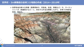 © 2019 NTT DATA Corporation 15
グランドキャニオン
 世界各地の様々な特徴（熱帯雨林や、市街地、砂漠、南極など）や、マーケッ
トニーズ（地盤高さなど）に、対応する手法を開発しながら、全球３D地図を
完成、製品化。
世界初 - 5ｍ解像度の全球３Ｄ地図の作成（2014～2016年）
 