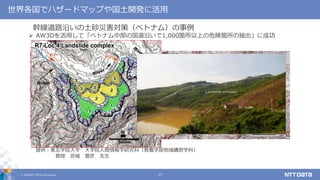 © 2019 NTT DATA Corporation 17
 AW3Dを活用して「ベトナム中部の国道沿いで1,000箇所以上の危険箇所の抽出」に成功
提供：東北学院大学 大学院人間情報学研究科（教養学部地域構想学科）
教授 宮城 豊彦 先生
幹線道路沿いの土砂災害対策（ベトナム）の事例
世界各国でハザードマップや国土開発に活用
 