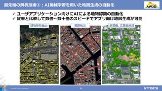 © 2019 NTT DATA Corporation 26
最先端の解析技術③：AI機械学習を用いた地図生成の自動化
道路抽出
 ユーザアプリケーション向けにAIによる地物認識の自動化
 従来と比較して数倍～数十倍のスピードでアプリ向け地図生成が可能
 