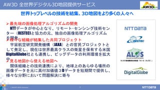 © 2019 NTT DATA Corporation 7
世界トップレベルの技術を結集、3D地図をより多くの人々へ
AW3D 全世界デジタル3D地図提供サービス
最先端の画像処理アルゴリズムの開発
NTTデータが中心となり、リモート･センシング技術セン
ター（RESTEC)と協力の元、独自の画像処理アルゴリズム
を開発様々な組織が結集した共同プロジェクト
宇宙航空研究開発機構（JAXA）との官民プロジェクトと
して発足し、現在は世界最高クラスの衛星を保有する米国
DigitalGlobe社とも連携し、ビッグデータの利用環境を拡大
中見る地図から使える地図へ
関係組織との技術連携により、地球上のあらゆる場所の
画像データを元に高付加価値３Dデータを短期間で提供し、
様々な分野において問題解決に寄与
®
 