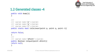 4/20/2020 S. Parsa, Associate Professor (www.parsa.iust.ac.ir) 17
public void dump(){
}
///
/// <param name="p"></param>
/// <param name="q"></param>
/// <param name="r"></param>
public static bool isCoLinear(point p, point q, point r){
return false;
}
///
/// <param name="aPoint"></param>
public Boolean isEqual(point aPoint){
return null;
}
 