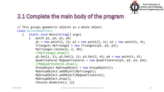 4/20/2020 S. Parsa, Associate Professor (www.parsa.iust.ac.ir) 20
// This groups geometric objects as a whole object.
class AccessModifiers
{ static void Main(string[] args)
{ point p1, p2, p3, p4;
p1 = new point(1, 1); p2 = new point(3, 1); p3 = new point(1, 4);
Triangels MyTriangel = new Triangels(p1, p2, p3);
MyTriangel.rotate(1, 2, 30);
//MyTriangel.draw();
p1.Set(1, 1); p2.Set(3, 1); p3.Set(3, 4); p4 = new point(1, 4);
Quadrilateral MyQuadrilateral = new Quadrilateral(p1, p2, p3, p4);
//MyQuadrilateral.draw();
GroupObject MyGroupObject = new GroupObject();
MyGroupObject.addObject(MyTriangel);
MyGroupObject.addObject(MyQuadrilateral);
MyGroupObject.draw();
Console.ReadLine(); }}}
 