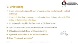 4/20/2020 S. Parsa, Associate Professor (www.parsa.iust.ac.ir) 23
 Use NUnit3 in visual studio environment to create test classes.
 If Nunit is not installed you will have to install it.
 Right click on the name of the method to be tested.
 Select “Create unit test option”
 A unit is the smallest possible part of a program that can be logically isolated
and tested.
 A method, function, procedure, or subroutine is an instance of a unit. Unit
testing is the first phase of testing.
 As an example, consider the class point, in C#, listed below:
 