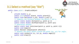 4/20/2020 S. Parsa, Associate Professor (www.parsa.iust.ac.ir) 24
public class point : GraphicalObject
{
private double x, y;
public point(double xCoord, double yCoord){}
public void Set(double x_val, double y_val) {}
// Computes the distance between the points P and q.
public static double dist(point p, point q) {}
public static double distPower2(point p, point q){}
// Determines whether
public static bool isCoLinear(point p, point q, point r){}
public void dump(){}
public Boolean isEqual(point aPoint){}
// Rotates the point object around the point (xc, yc) for angle.
public void rotate(int xc, int yc, double angel){}
public void draw(){}
}
 
