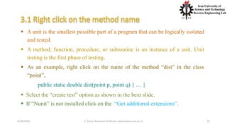4/20/2020 S. Parsa, Associate Professor (www.parsa.iust.ac.ir) 25
 A unit is the smallest possible part of a program that can be logically isolated
and tested.
 A method, function, procedure, or subroutine is an instance of a unit. Unit
testing is the first phase of testing.
 As an example, right click on the name of the method “dist” in the class
“point”,
public static double dist(point p, point q) { … }
 Select the “create test” option as shown in the bext slide.
 If “Nunit” is not installed click on the “Get additional extensions”.
 