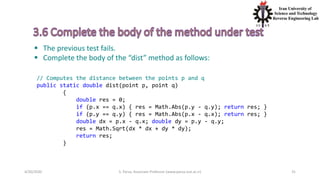 4/20/2020 S. Parsa, Associate Professor (www.parsa.iust.ac.ir) 31
 The previous test fails.
 Complete the body of the “dist” method as follows:
// Computes the distance between the points p and q
public static double dist(point p, point q)
{
double res = 0;
if (p.x == q.x) { res = Math.Abs(p.y - q.y); return res; }
if (p.y == q.y) { res = Math.Abs(p.x - q.x); return res; }
double dx = p.x - q.x; double dy = p.y - q.y;
res = Math.Sqrt(dx * dx + dy * dy);
return res;
}
 